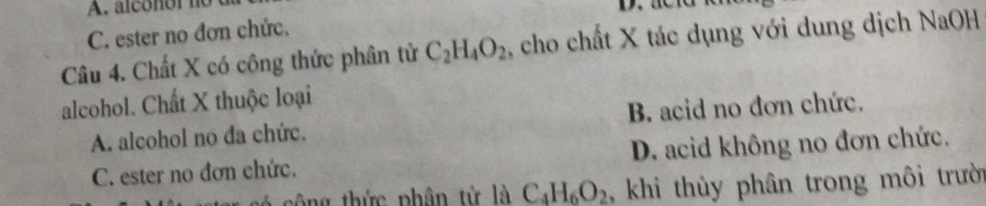 A. alconor no
C. ester no đơn chức.
Câu 4. Chất X có công thức phân tử C_2H_4O_2 , cho chất X tác dụng với dung dịch NaOH
alcohol. Chất X thuộc loại
A. alcohol no đa chức. B. acid no đơn chức.
C. ester no đơn chức. D. acid không no đơn chức.
* g h ứ c phân từ là C_4H_6O_2 , khi thùy phân trong môi trười