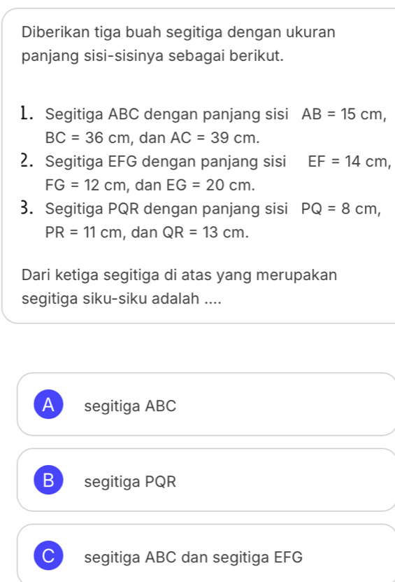 Diberikan tiga buah segitiga dengan ukuran
panjang sisi-sisinya sebagai berikut.
1. Segitiga ABC dengan panjang sisi AB=15cm,
BC=36cm , dan AC=39cm. 
2. Segitiga EFG dengan panjang sisi EF=14cm,
FG=12cm , dan EG=20cm. 
3. Segitiga PQR dengan panjang sisi PQ=8cm,
PR=11cm , dan QR=13cm. 
Dari ketiga segitiga di atas yang merupakan
segitiga siku-siku adalah ....
A) segitiga ABC
B segitiga PQR
C segitiga ABC dan segitiga EFG