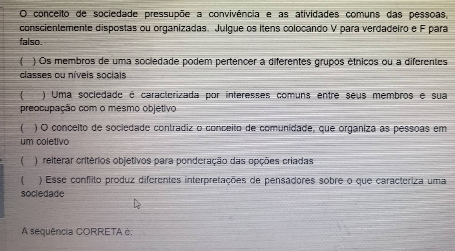 conceito de sociedade pressupõe a convivência e as atividades comuns das pessoas, 
conscientemente dispostas ou organizadas. Julgue os itens colocando V para verdadeiro e F para 
falso. 
( ) Os membros de uma sociedade podem pertencer a diferentes grupos étnicos ou a diferentes 
classes ou níveis sociais 
( ) Uma sociedade é caracterizada por interesses comuns entre seus membros e sua 
preocupação com o mesmo objetivo 
( ) O conceito de sociedade contradiz o conceito de comunidade, que organiza as pessoas em 
um coletivo 
( ) reiterar critérios objetivos para ponderação das opções criadas 
( I ) Esse conflito produz diferentes interpretações de pensadores sobre o que caracteriza uma 
sociedade 
A sequência CORRETA é: