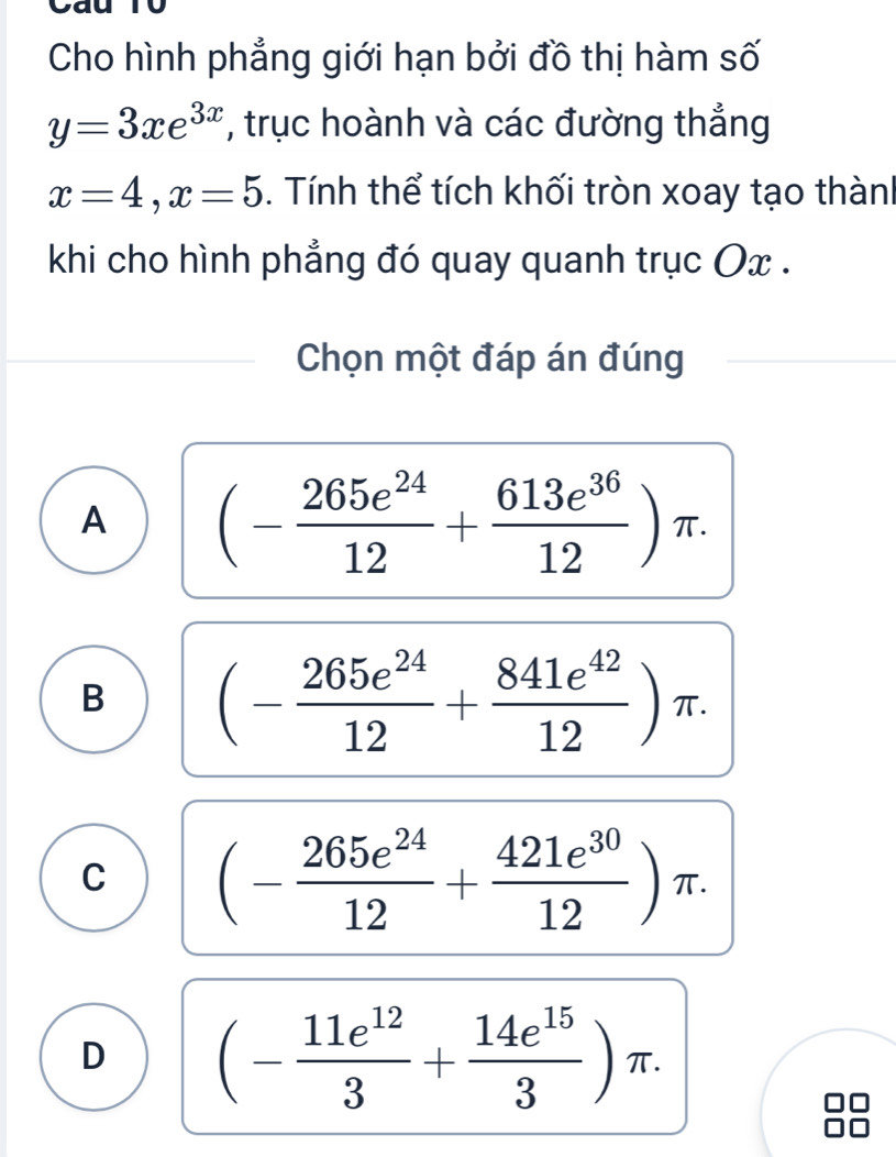 to
Cho hình phẳng giới hạn bởi đồ thị hàm số
y=3xe^(3x) , trục hoành và các đường thắng
x=4, x=5. Tính thể tích khối tròn xoay tạo thành
khi cho hình phẳng đó quay quanh trục Ox.
Chọn một đáp án đúng
A (- 265e^(24)/12 + 613e^(36)/12 )π.
B (- 265e^(24)/12 + 841e^(42)/12 )π.
C (- 265e^(24)/12 + 421e^(30)/12 )π.
D (- 11e^(12)/3 + 14e^(15)/3 )π.