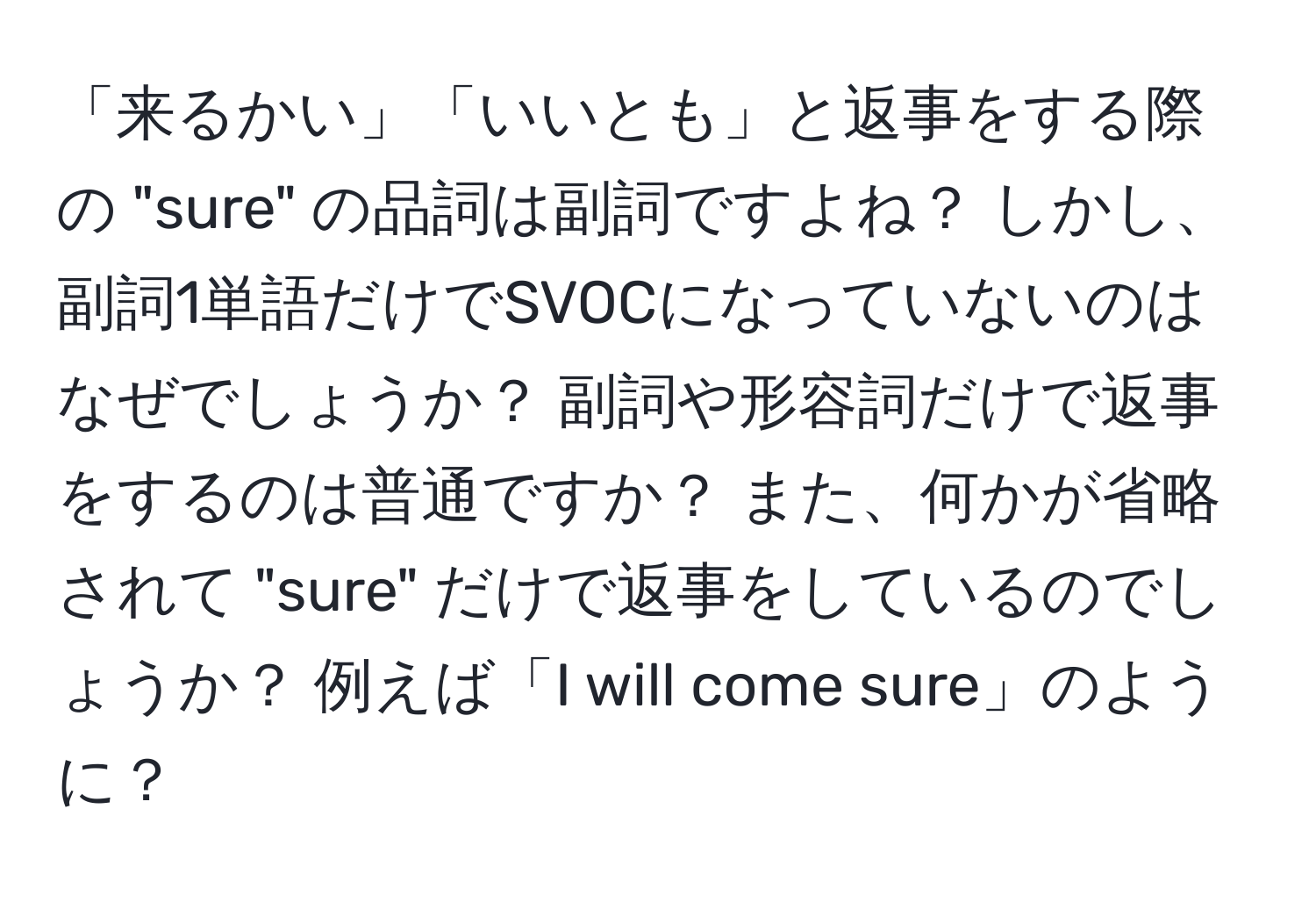 「来るかい」「いいとも」と返事をする際の "sure" の品詞は副詞ですよね？ しかし、副詞1単語だけでSVOCになっていないのはなぜでしょうか？ 副詞や形容詞だけで返事をするのは普通ですか？ また、何かが省略されて "sure" だけで返事をしているのでしょうか？ 例えば「I will come sure」のように？