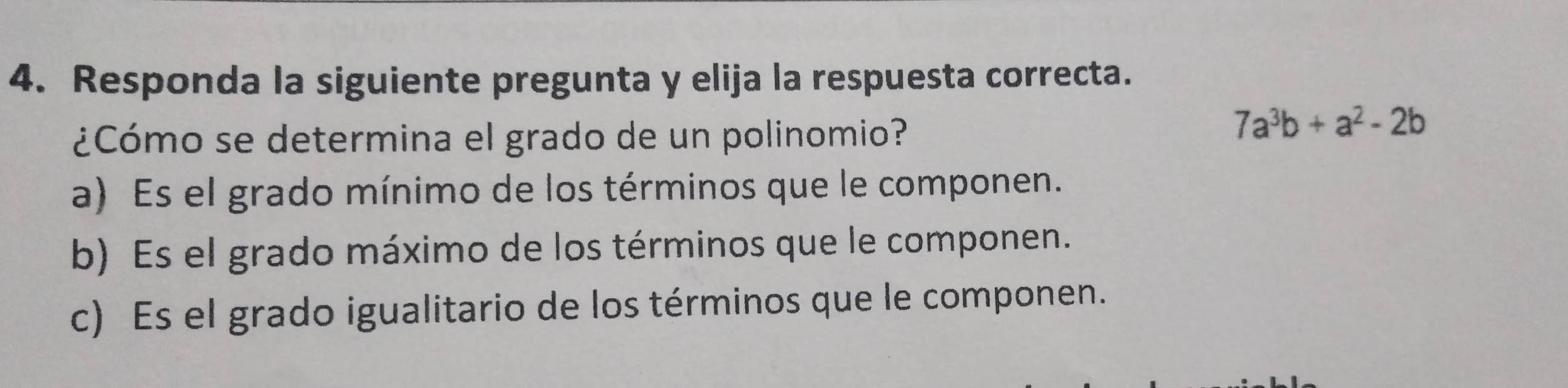 Responda la siguiente pregunta y elija la respuesta correcta.
¿Cómo se determina el grado de un polinomio?
7a^3b+a^2-2b
a) Es el grado mínimo de los términos que le componen.
b) Es el grado máximo de los términos que le componen.
c) Es el grado igualitario de los términos que le componen.