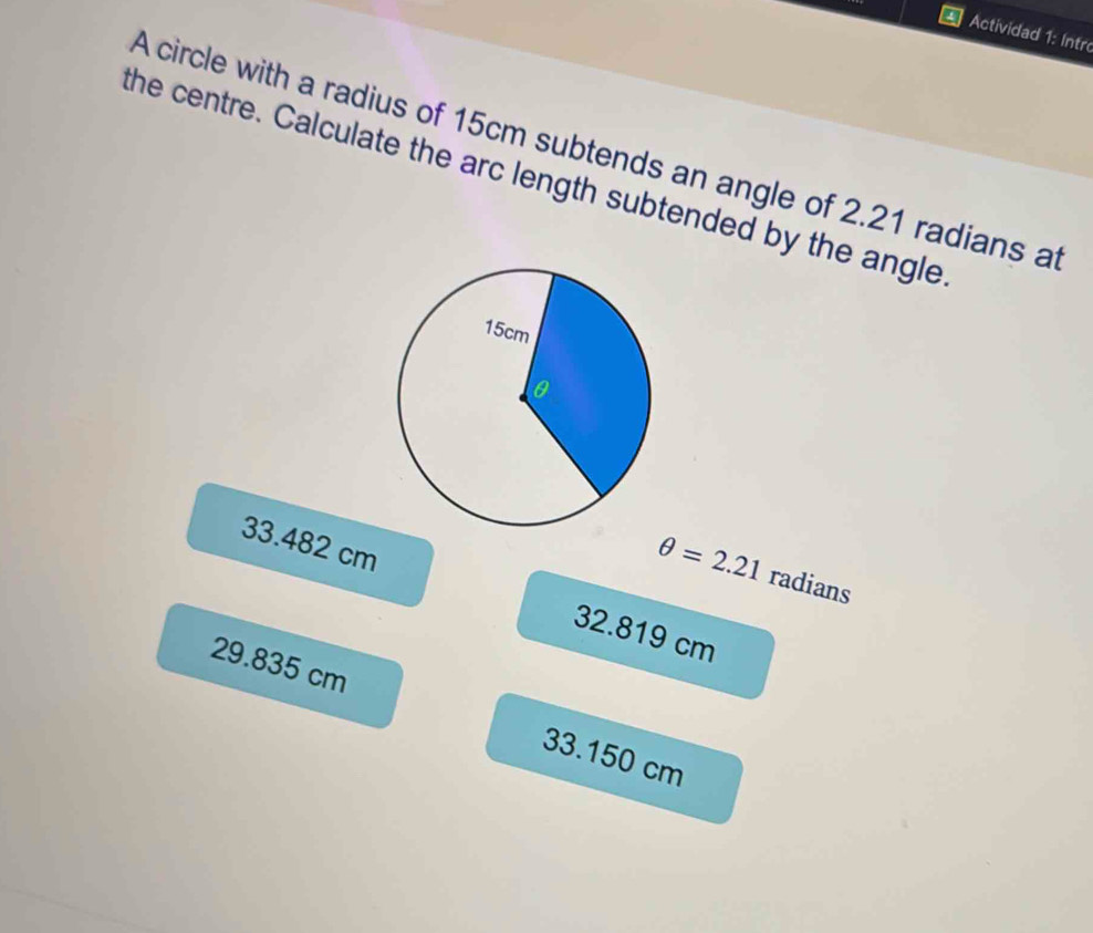 Actividad 1: Intr
A circle with a radius of 15cm subtends an angle of 2.21 radians at
the centre. Calculate the arc length subtended by the angle
θ =2.21 radians
33.482 cm 32.819 cm
29.835 cm 33.150 cm