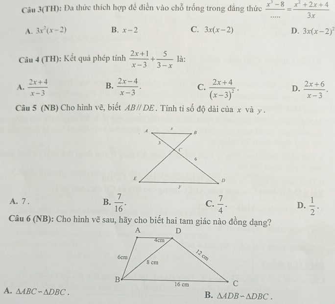 Câu 3(TH): Đa thức thích hợp để điền vào chỗ trống trong đẳng thức  (x^3-8)/... = (x^2+2x+4)/3x 
A. 3x^2(x-2) B. x-2 C. 3x(x-2) D. 3x(x-2)^2
Câu 4 (TH): Kết quả phép tính  (2x+1)/x-3 + 5/3-x  là:
B.
A.  (2x+4)/x-3   (2x-4)/x-3 . C. frac 2x+4(x-3)^2. D.  (2x+6)/x-3 . 
Câu 5 (NB) Cho hình vẽ, biết AB//DE. Tính tỉ số độ dài của x và y.
A x
B
3
C
6
E
D
y
A. 7. B.  7/16 . C.  7/4 . D.  1/2 . 
Câu 6 (NB): Cho hình vẽ sau, hãy cho biết hai tam giác nào đồng dạng?
A. △ ABCsim △ DBC.
B. △ ADBsim △ DBC.