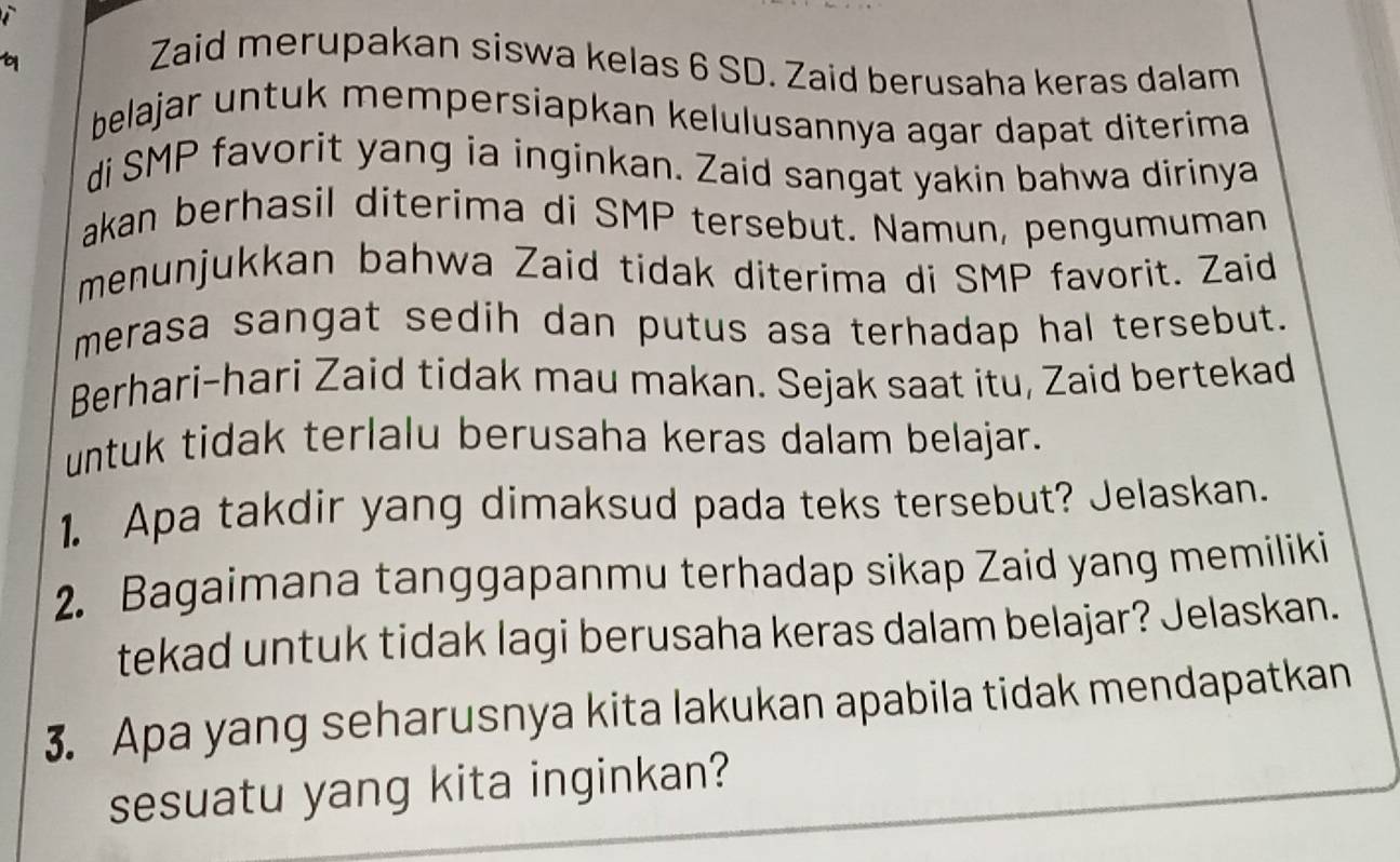 Zaid merupakan siswa kelas 6 SD. Zaid berusaha keras dalam 
belajar untuk mempersiapkan kelulusannya agar dapat diterima 
di SMP favorit yang ia inginkan. Zaid sangat yakin bahwa dirinya 
akan berhasil diterima di SMP tersebut. Namun, pengumuman 
menunjukkan bahwa Zaid tidak diterima di SMP favorit. Zaid 
merasa sangat sedih dan putus asa terhadap hal tersebut. 
Berhari-hari Zaid tidak mau makan. Sejak saat itu, Zaid bertekad 
untuk tidak terlalu berusaha keras dalam belajar. 
1. Apa takdir yang dimaksud pada teks tersebut? Jelaskan. 
2. Bagaimana tanggapanmu terhadap sikap Zaid yang memiliki 
tekad untuk tidak lagi berusaha keras dalam belajar? Jelaskan. 
3. Apa yang seharusnya kita lakukan apabila tidak mendapatkan 
sesuatu yang kita inginkan?