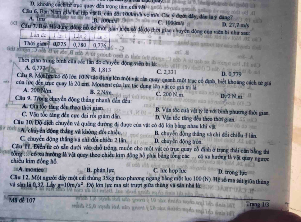 ou tục quy
D. khoảng cách tử trục quay đến trọng tâm cửa vật
Câu 6, Bạn Nam giải bài tập vật li, cần đồi 100km/h về m/s. Các ý đưới đây, đâu là ý đúng?
A. Ims B. 100m/s C. 1000m/s D. 27,7 m/s
ộG  Cầu 7. Bạn Hà đùng đồng hồ đo thời gian hiện số để đo thời gian chuyến động của viên bi như sau:
ù
Thời gian trung bình của các lần đo chuyển động viên bị là:
A. 0,777 B. 1,813 C. 2,331 D. 0,779
Câu 8. Một lực có độ lớn 10 N tác dụng lên một vật rắn quay quanh một trục cổ định, biết khoảng cách từ giá
của lực đến trục quay là 20 cm. Moment của lực tác dụng lên vật có giá trị là
A. 200 N/m. B. 2 N/m. C. 200 N.m. D. 2 N.m.
Câu 9. Trong chuyển động thằng nhanh dẫn đều:
A. Gia tốc tăng đều theo thời gian. B. Vận tốc cuả vật tỷ lệ với bình phương thời gian.
C. Vận tốc tăng đến cực đại rồi giảm dần. D. Vận tốc tăng đều theo thời gian
Câu 10. Độ dịch chuyển và quãng đường đi được của vật có độ lớn bằng nhau khi vật
A. chuyển động thẳng và không đổi chiều, B. chuyển động thẳng và chỉ đổi chiều 1 lần
C. chuyển động thẳng và chỉ đổi chiều 2 lần D. chuyển động tròn.
Câu 11. Điền từ có sẵn dưới vào chỗ trống, muốn cho một vật có trục quay cố định ở trạng thái cân bằng thì
tổng ... có xu hưởng là vật quay theo chiều kim đồng hồ phải bằng tổng các ... có xu hướng là vật quay ngược
chiều kim đồng hồ.
A. momen B. phản lực C. lực hợp lực D. trọng lực
Cầu 12. Một người đầy một cái thùng 35kg theo phương ngang bằng một lực 100 (N). Hệ số ma sát giữa thùng
và sàn là 0,37. Lấy g=10m/s^2 Độ lớn lực ma sát trượt giữa thùng và sản nhà là:
Mã đề 107 Trang 1/3