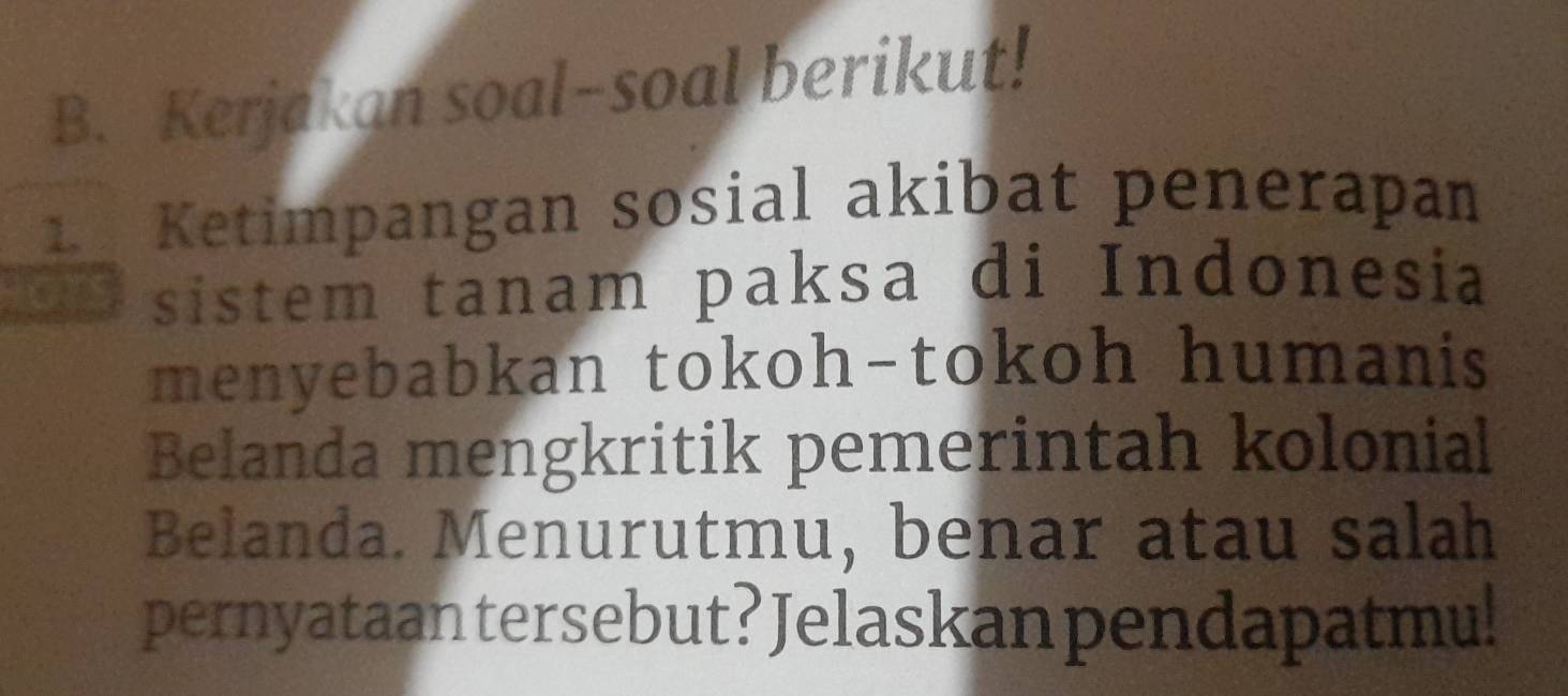 Kerjakan soal-soal berikut! 
1 Ketimpangan sosial akibat penerapan 
sistem tanam paksa di Indonesia 
menyebabkan tokoh-tokoh humanis 
Belanda mengkritik pemerintah kolonial 
Belanda. Menurutmu, benar atau salah 
pernyataan tersebut? Jelaskan pendapatmu!