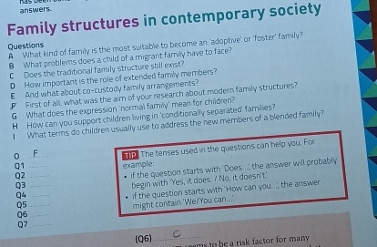 answers. 
Family structures in contemporary society 
A What kind of family is the most suitable to become an 'adoptive' or 'foster' family? Questions 
8 What problems does a child of a migrant family have to face? 
C Does the traditional family structure still exist? 
D How important is the role of extended family members? 
E And what about co-custody family arrangements? 
F First of all, what was the aim of your research about modern family structures? 
G What does the expression 'normal family' mean for children? 
H How can you support children living in 'conditionally separated' families? 
What terms do children usually use to address the new members of a blended family? 
0 _F The tenses used in the questions can help you. For 
Q1 _example: 
Q3 _if the question starts with 'Does. ..; the answer will probably 
Q2_ 
Q4 begin with 'Yes, it does. / No, it doesn't.' 
Q5__ if the question starts with 'How can you..., the answer 
Q6 _might contain 'We/You can... 
Q7_ 
(Q6)_ m o be a risk factor for many .