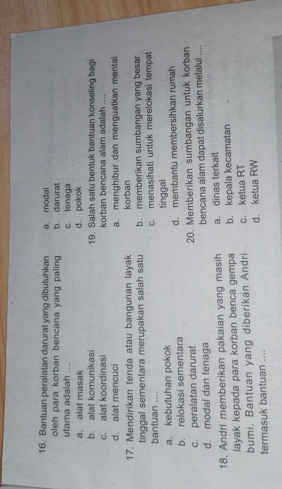 Bantuan peralatan darurat yang dibutuhkan a. modal
oleh para korban bencana yang paling b. darurat
utama adalah .... c. tenaga
a. alat masak d. pokok
b. alat komunikasi 19. Salah satu bentuk bantuan konseling bagi
c. alat koordinasi korban bencana alam adalah ....
d. alat mencuci a. menghibur dan menguatkan mental
17. Mendirikan fenda atau bangunan layak korban
tinggal sementara merupakan salah satu b. memberikan sumbangan yang besar
bantuan .... c. menasihati untuk merelokasi tempat
a. kebutuhan pokok tinggal
b. relokasi sementara d. membantu membersihkan rumah
c. peralatan darurat 20. Memberikan sumbangan untuk korban
d. modal dan tenaga bencana alam dapat disalurkan melalui ....
18. Andri memberikan pakaian yang masih a. dinas terkait
layak kepada para korban benca gempa b. kepala kecamatan
bumi. Bantuan yang diberikan Andri c. ketua RT
termasuk bantuan .... d. ketua RW