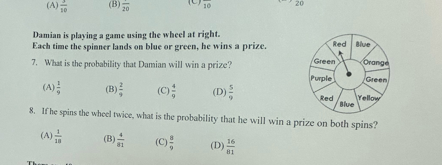 (A)  3/10  (B) frac 20 (C) overline 10 20
Damian is playing a game using the wheel at right.
Each time the spinner lands on blue or green, he wins a prize. 
7. What is the probability that Damian will win a prize?
(A)  1/9  (B)  2/9  (C)  4/9  (D)  5/9 
8. If he spins the wheel twice, what is the probability that he will win a prize on both spins?
(A)  1/18  (B)  4/81  (C)  8/9  (D)  16/81 