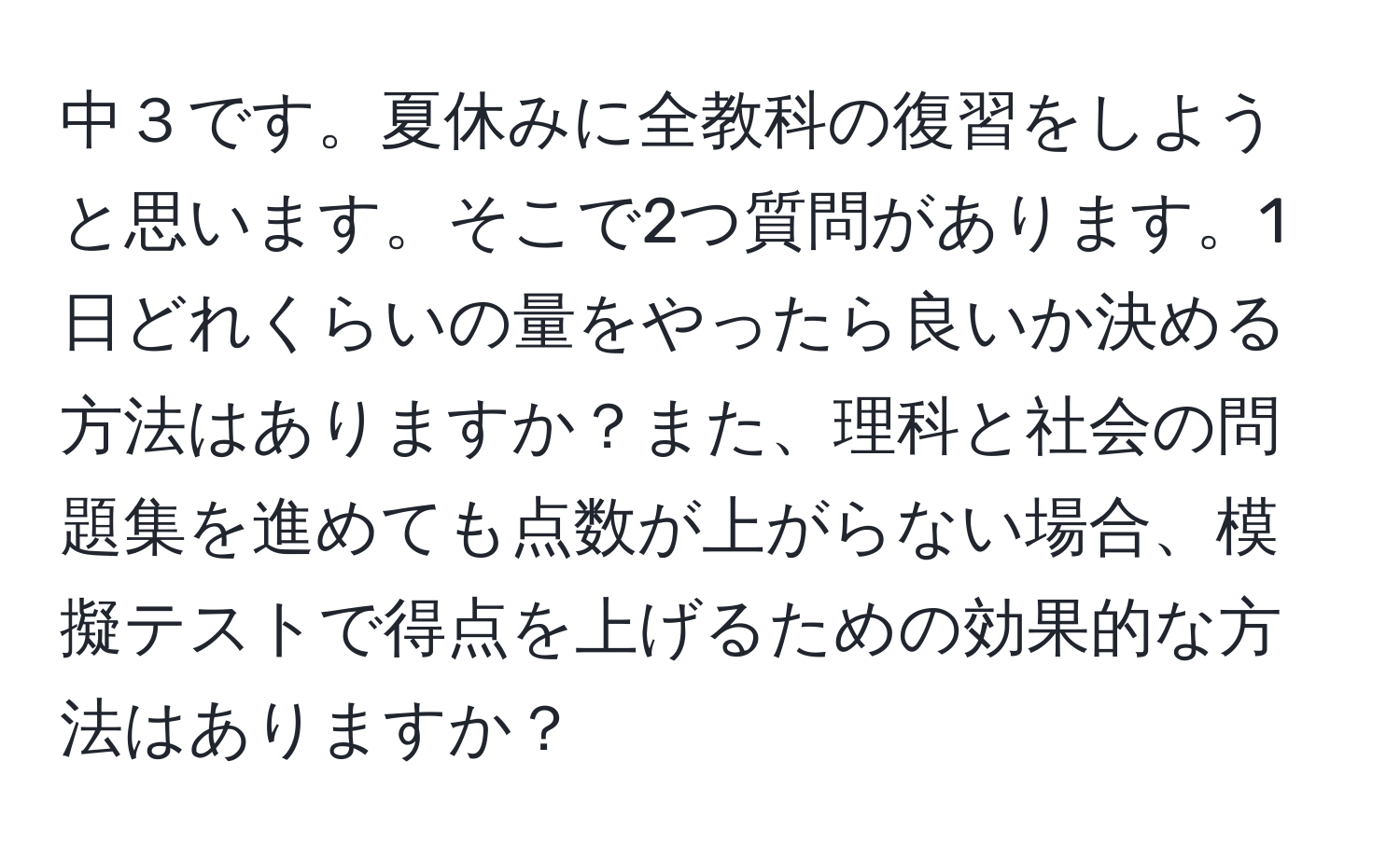 中３です。夏休みに全教科の復習をしようと思います。そこで2つ質問があります。1日どれくらいの量をやったら良いか決める方法はありますか？また、理科と社会の問題集を進めても点数が上がらない場合、模擬テストで得点を上げるための効果的な方法はありますか？