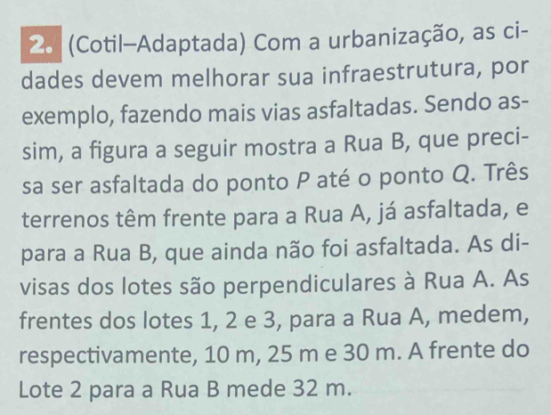 (Cotil-Adaptada) Com a urbanização, as ci- 
dades devem melhorar sua infraestrutura, por 
exemplo, fazendo mais vias asfaltadas. Sendo as- 
sim, a figura a seguir mostra a Rua B, que preci- 
sa ser asfaltada do ponto P até o ponto Q. Três 
terrenos têm frente para a Rua A, já asfaltada, e 
para a Rua B, que ainda não foi asfaltada. As di- 
visas dos lotes são perpendiculares à Rua A. As 
frentes dos lotes 1, 2 e 3, para a Rua A, medem, 
respectivamente, 10 m, 25 m e 30 m. A frente do 
Lote 2 para a Rua B mede 32 m.