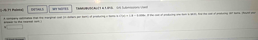 DETAILS MY NOTES TAMUBUSCALC1 4.1.013. 0/6 Submissions Used 
A company estimates that the marginal cost (in dollars per item) of producing x items is C'(x)=1.8-0.008x. If the cost of producing one item is $633, find the cost of producing 187 items. (Round your 
answer to the nearest cent.)
$
Suhmit Answat