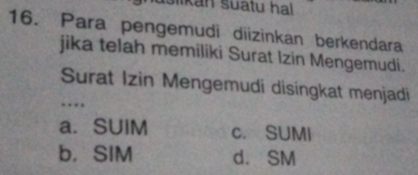 Islikan suatu hal
16. Para pengemudi diizinkan berkendara
jika telah memiliki Surat Izin Mengemudi.
Surat Izin Mengemudi disingkat menjadi
.
a. SUIM c. SUMI
b， SIM d. SM