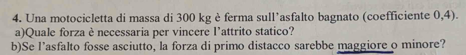 Una motocicletta di massa di 300 kg è ferma sull’asfalto bagnato (coefficiente 0,4). 
a)Quale forzaè necessaria per vincere l’attrito statico? 
b)Se l’asfalto fosse asciutto, la forza di primo distacco sarebbe maggiore o minore?