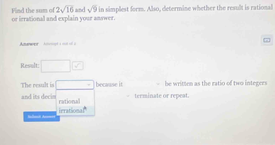 Find the sum of 2sqrt(16) and sqrt(9) in simplest form. Also, determine whether the result is rational
or irrational and explain your answer.
Answer Attempt a out of a
Result: □ □
The result is □ because it be written as the ratio of two integers
and its decim terminate or repeat.
rational
irrational
Suhanit Answer