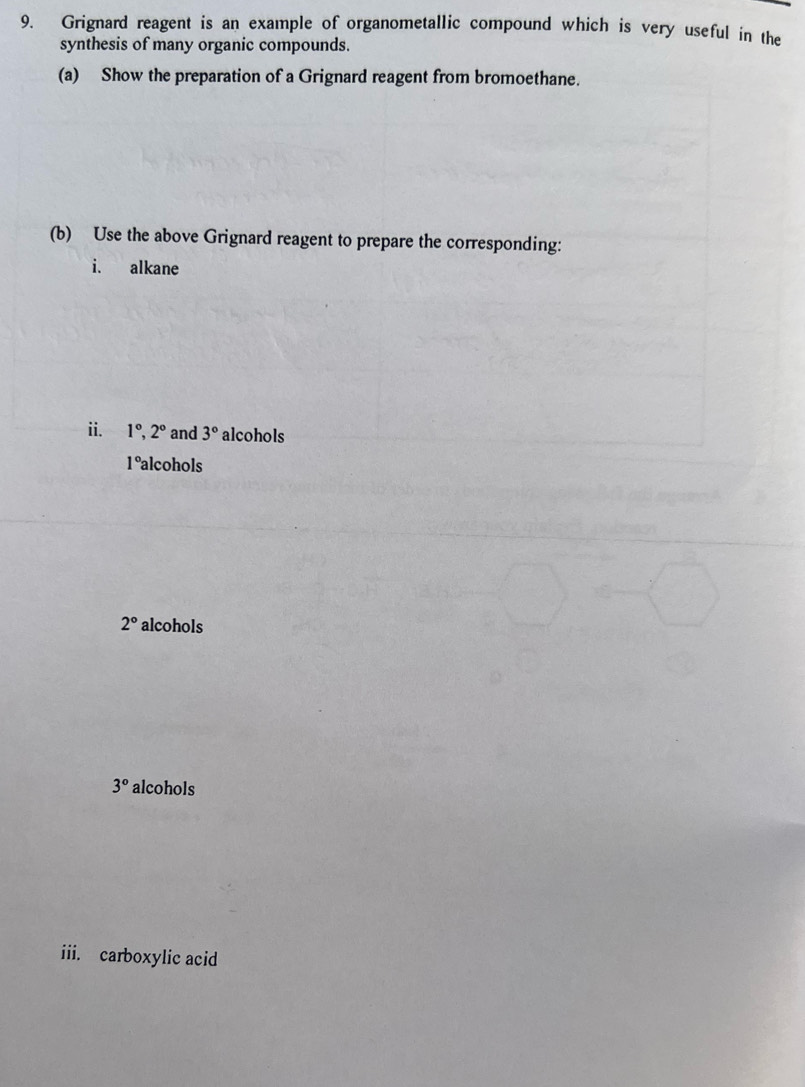 Grignard reagent is an example of organometallic compound which is very useful in the 
synthesis of many organic compounds. 
(a) Show the preparation of a Grignard reagent from bromoethane. 
(b) Use the above Grignard reagent to prepare the corresponding: 
i. alkane 
ii. 1°, 2° and 3° alcohols 
1°alcohols
2° alcohols
3° alcohols 
iii. carboxylic acid