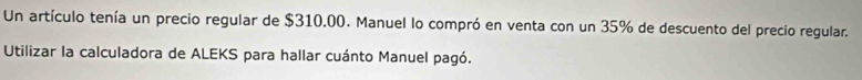 Un artículo tenía un precio regular de $310.00. Manuel lo compró en venta con un 35% de descuento del precio regular. 
Utilizar la calculadora de ALEKS para hallar cuánto Manuel pagó.