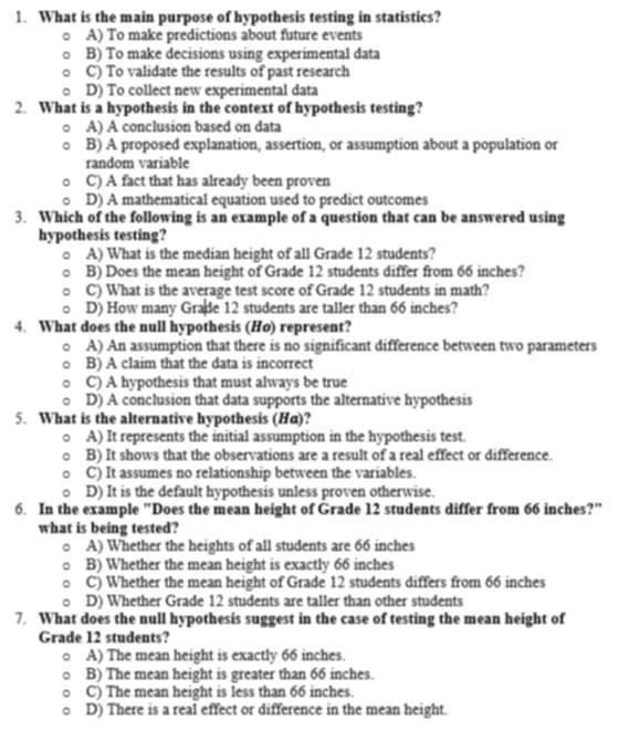 What is the main purpose of hypothesis testing in statistics?
A) To make predictions about future events
B) To make decisions using experimental data
C) To validate the results of past research
D) To collect new experimental data
2. What is a hypothesis in the context of hypothesis testing?
A) A conclusion based on data
B) A proposed explanation, assertion, or assumption about a population or
random variable
C) A fact that has already been proven
D) A mathematical equation used to predict outcomes
3. Which of the following is an example of a question that can be answered using
hypothesis testing?
A) What is the median height of all Grade 12 students?
B) Does the mean height of Grade 12 students differ from 66 inches?
C) What is the average test score of Grade 12 students in math?
D) How many Grade 12 students are taller than 66 inches?
4. What does the null hypothesis (Ho) represent?
A) An assumption that there is no significant difference between two parameters
B) A claim that the data is incorrect
C) A hypothesis that must always be true
D) A conclusion that data supports the alternative hypothesis
5. What is the alternative hypothesis (Hα)?
A) It represents the initial assumption in the hypothesis test.
B) It shows that the observations are a result of a real effect or difference.
C) It assumes no relationship between the variables.
D) It is the default hypothesis unless proven otherwise.
6. In the example "Does the mean height of Grade 12 students differ from 66 inches?"
what is being tested?
A) Whether the heights of all students are 66 inches
B) Whether the mean height is exactly 66 inches
C) Whether the mean height of Grade 12 students differs from 66 inches
D) Whether Grade 12 students are taller than other students
7. What does the null hypothesis suggest in the case of testing the mean height of
Grade 12 students?
A) The mean height is exactly 66 inches.
B) The mean height is greater than 66 inches.
C) The mean height is less than 66 inches.
D) There is a real effect or difference in the mean height.