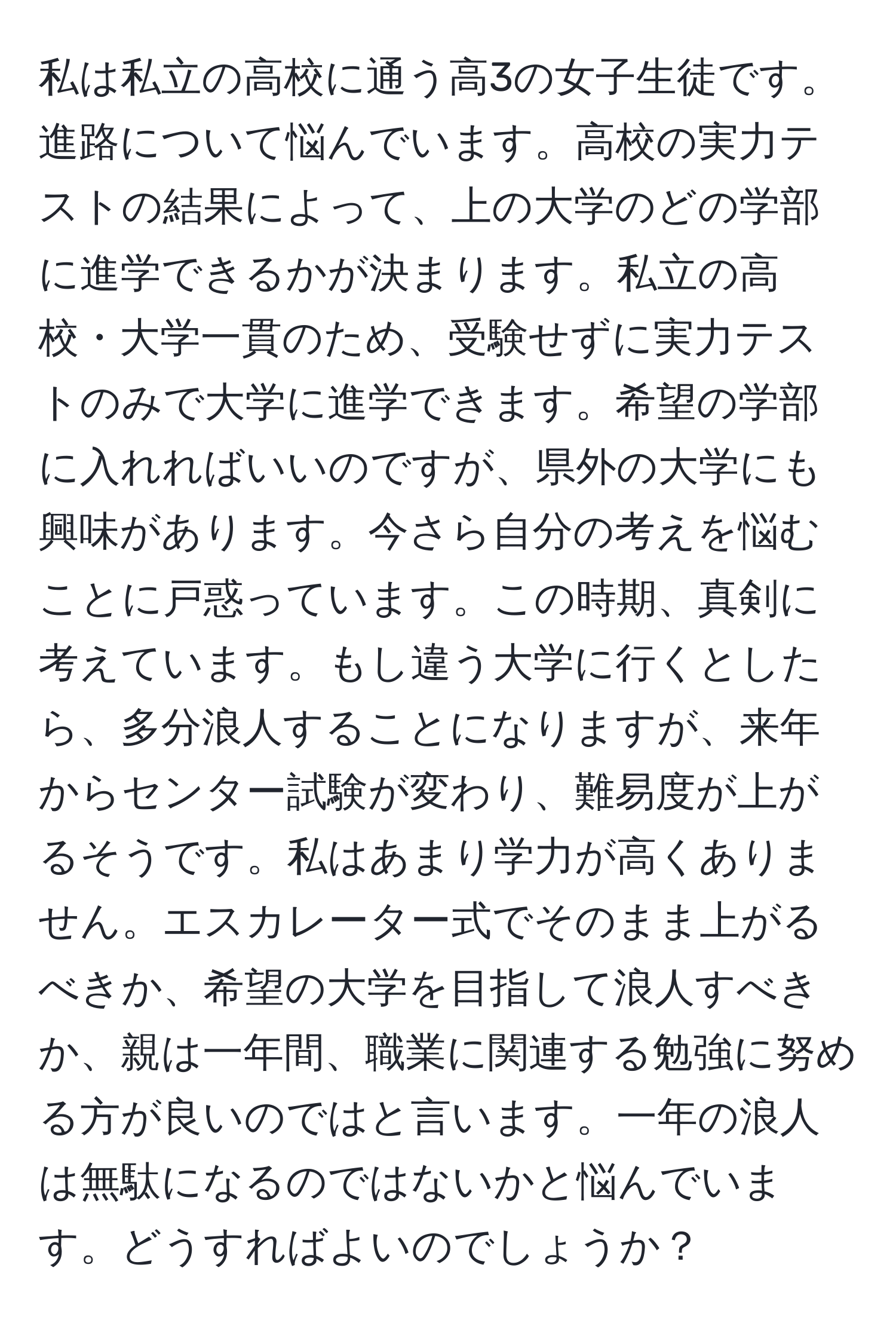 私は私立の高校に通う高3の女子生徒です。進路について悩んでいます。高校の実力テストの結果によって、上の大学のどの学部に進学できるかが決まります。私立の高校・大学一貫のため、受験せずに実力テストのみで大学に進学できます。希望の学部に入れればいいのですが、県外の大学にも興味があります。今さら自分の考えを悩むことに戸惑っています。この時期、真剣に考えています。もし違う大学に行くとしたら、多分浪人することになりますが、来年からセンター試験が変わり、難易度が上がるそうです。私はあまり学力が高くありません。エスカレーター式でそのまま上がるべきか、希望の大学を目指して浪人すべきか、親は一年間、職業に関連する勉強に努める方が良いのではと言います。一年の浪人は無駄になるのではないかと悩んでいます。どうすればよいのでしょうか？