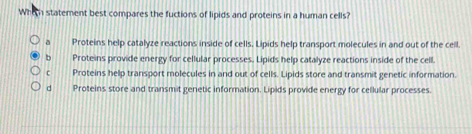 Whic statement best compares the fuctions of lipids and proteins in a human cells?
a Proteins help catalyze reactions inside of cells. Lipids help transport molecules in and out of the cell.
b Proteins provide energy for cellular processes. Lipids help catalyze reactions inside of the cell.
C Proteins help transport molecules in and out of cells. Lipids store and transmit genetic information.
d Proteins store and transmit genetic information. Lipids provide energy for cellular processes.