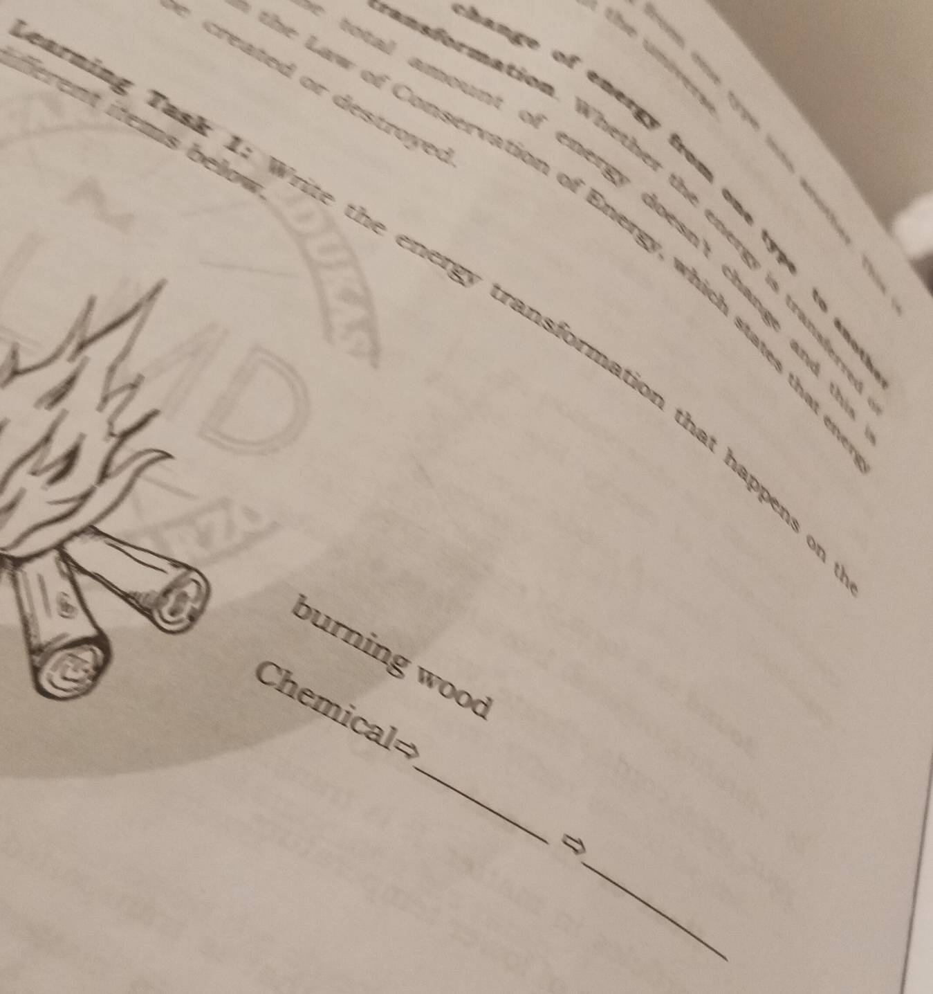 the umívers 

reated or des tro y ed 
ferent items below. 
nge of emergy from one type to . 
a for mation. Whether the energy is trand 
otal amount of energy doesn't change and . 
e Law of Conservation of Energy, which states the 

ming Task 1: Write the energy transformation that happens 
burning wood 
_ 
Chemical= 
_