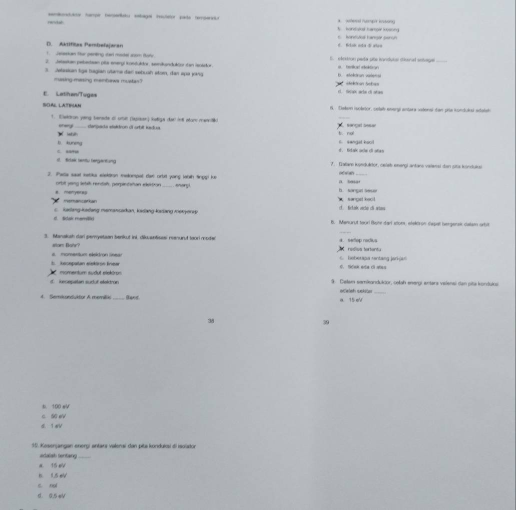 semikonidutor hampir temedlaoz eshagal insutator pada tempenatur
rencial a. vatenal hampir kosong
h. kondukal hampir kossng
c. kondull hampir penun
D. Aktifitas Pembelajaran d. lidak ada di atas
1  Jeteskan Stur penting dar model atom Buhr. 5. elekdron pade pita kondukai dikenal sebagai_
2. Jelaskan pebedsan plla energi konduktor, semikunduktor dan isolator. a. terliat eteldron
3. Jelaskan tiga bagian utama dari sebush atom, dan apa yang b. elekdrun valensi
masing-masing membawa muatan?  elektrón bebás
E. Latihan/Tugas
d. fidak ada di atas
SOAL LATIMAN 5. Dalam isolator, celah energi antara valensi dan piła konduksi adalsh
1. Elektron yang terade di ortit (lapisan) ketiga darl inti atom memiliki
_
onergi daripada elektron di orbit kedua. b. nol   sangat besar
b kurang C. songat kooll
C. sama d. tidak ada di atas
st. fidak sentu tergantung 7. Dalam konduktor, ceiah energi antara valensi dan pita kondukai
adatah
2. Pada saat ketika elektron melompat dari orbil yang lebih tinggi ke a. besar
orbit yeng lebih rendah, perpindahan eleizron  energi.
a. menyerap b. sangal besar
x sangat kecil
memancarkan d. tidak ada di atas
c. kadang-kadang memancarkan, kadang-kadang menyerap
d. Sdak memillk B. Menurut teor! Bohr dari stom, elektron dapst bergerak dalam orbit
3. Manakah dari peryataan berikut ini, dikuantisasi menurut teori modet a. seflap radius
stom Bohr? radius tertentu
s. momentum elektron linear c. beberapa rentang jarl-jan
b. kesepatan elektron linear d. tidak ada di atas
momentum südut elektron
d. kecepatan sudut elektron 9. Dalam semikonduktor, celah energi antara valensi dan pita konduksi
adalah sekitar_
4. Semikonduktor A memilk _Band. a. 15 eV
38
39
b. 100 eV
c. 50 eV
d. 1 eV
10. Kesenjangan energi antara valensi dan pita konduksi di isolator
adalah tentang_
a 15 eV
b. 1,5 eV
c. nal
d. 0.5 eV