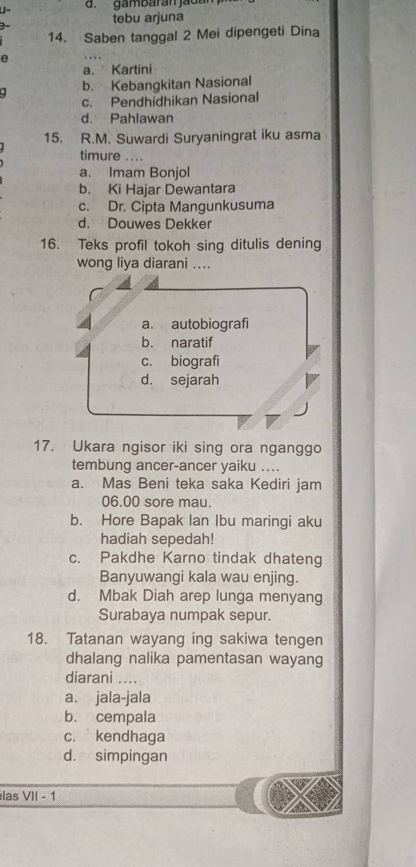 gambarán jadan
tebu arjuna
14. Saben tanggal 2 Mei dipengeti Dina
e
a. Kartini
b. Kebangkitan Nasional
.
c. Pendhidhikan Nasional
d. Pahlawan
15. R.M. Suwardi Suryaningrat iku asma
timure …..
a. Imam Bonjol
b. Ki Hajar Dewantara
c. Dr. Cipta Mangunkusuma
d. Douwes Dekker
16. Teks profil tokoh sing ditulis dening
wong liya diarani ....
a. autobiografi
b. naratif
c. biografi
d. sejarah
17. Ukara ngisor iki sing ora nganggo
tembung ancer-ancer yaiku ....
a. Mas Beni teka saka Kediri jam
06.00 sore mau.
b. Hore Bapak Ian Ibu maringi aku
hadiah sepedah!
c. Pakdhe Karno tindak dhateng
Banyuwangi kala wau enjing.
d. Mbak Diah arep lunga menyang
Surabaya numpak sepur.
18. Tatanan wayang ing sakiwa tengen
dhalang nalika pamentasan wayang
diarani ....
a. jala-jala
b. cempala
c. kendhaga
d. simpingan
las VII - 1