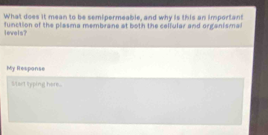 What does it mean to be semipermeable, and why is this an important 
function of the plasma membrane at both the cellular and organismal 
levels? 
My Response 
Start typing here.