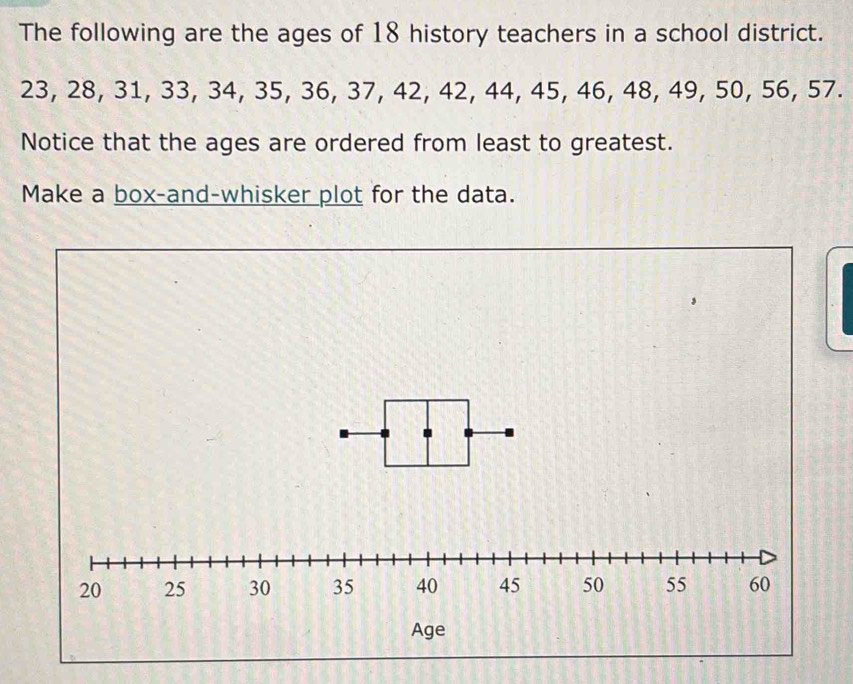 The following are the ages of 18 history teachers in a school district.
23, 28, 31, 33, 34, 35, 36, 37, 42, 42, 44, 45, 46, 48, 49, 50, 56, 57. 
Notice that the ages are ordered from least to greatest. 
Make a box-and-whisker plot for the data.