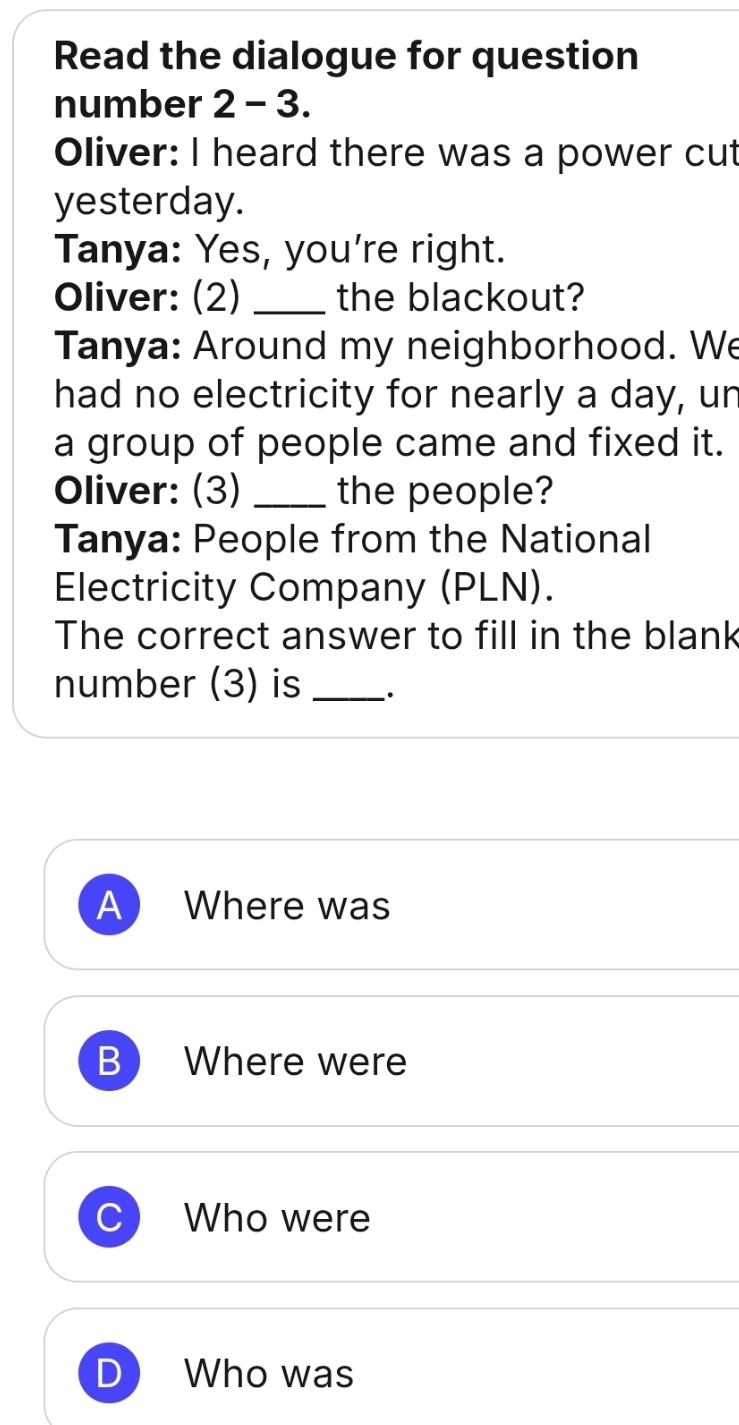 Read the dialogue for question
number 2 - 3.
Oliver: I heard there was a power cut
yesterday.
Tanya: Yes, you're right.
Oliver: (2) _the blackout?
Tanya: Around my neighborhood. We
had no electricity for nearly a day, un
a group of people came and fixed it.
Oliver: (3) _the people?
Tanya: People from the National
Electricity Company (PLN).
The correct answer to fill in the blank
number (3) is_ ·
A Where was
B Where were
C Who were
Who was