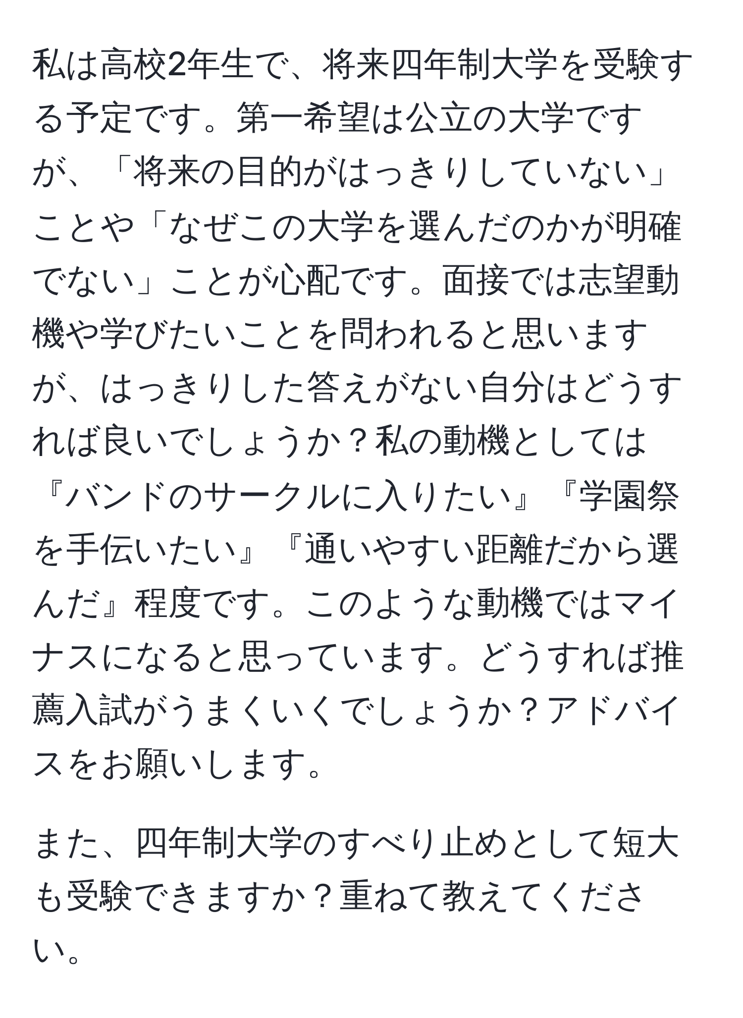 私は高校2年生で、将来四年制大学を受験する予定です。第一希望は公立の大学ですが、「将来の目的がはっきりしていない」ことや「なぜこの大学を選んだのかが明確でない」ことが心配です。面接では志望動機や学びたいことを問われると思いますが、はっきりした答えがない自分はどうすれば良いでしょうか？私の動機としては『バンドのサークルに入りたい』『学園祭を手伝いたい』『通いやすい距離だから選んだ』程度です。このような動機ではマイナスになると思っています。どうすれば推薦入試がうまくいくでしょうか？アドバイスをお願いします。

また、四年制大学のすべり止めとして短大も受験できますか？重ねて教えてください。