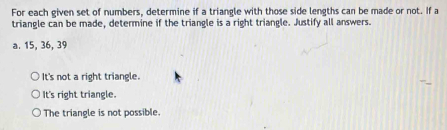 For each given set of numbers, determine if a triangle with those side lengths can be made or not. If a
triangle can be made, determine if the triangle is a right triangle. Justify all answers.
a. 15, 36, 39
It's not a right triangle.
It's right triangle.
The triangle is not possible.