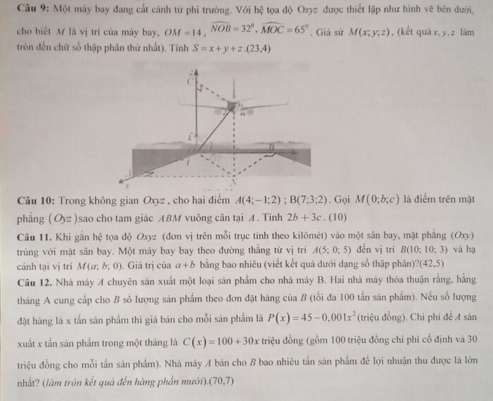 Một máy bay đang cất cánh từ phi trường. Với hệ tọa độ Oxyz được thiết lập như hình vẽ bên dưới,
cho biết M là vị trí của máy bay, OM=14,widehat NOB=32°,widehat MOC=65°. Giả sử M(x;y;z) , (kết quá x, y, z làm
tròn đến chữ số thập phân thứ nhất). Tính S=x+y+z.(23,4)
C
B
x
Câu 10: Trong không gian Oxyz , cho hai điểm A(4;-1;2);B(7;3;2). Gọi M(0;b;c) là điểm trên mặt
phẳng (Oyz )sao cho tam giác ABM vuông cân tại A. Tính 2b+3c.(10)
Câu 11. Khi gắn hệ tọa độ Oxyz (đơn vị trên mỗi trục tính theo kilômét) vào một sân bay, mặt phẳng (Oxy)
trùng với mặt sân bay. Một máy bay bay theo đường thắng từ vị trí A(5;0;5) đến vị trí B(10;10;3) và hạ
cánh tại vị trí M(a;b;0). Giá trị của a+b bằng bao nhiêu (viết kết quả dưới dạng số thập phân)? (42,5)
Câu 12. Nhà máy A chuyên sản xuất một loại sản phẩm cho nhà máy B. Hai nhà máy thỏa thuận rằng, hằng
tháng A cung cấp cho B số lượng sản phẩm theo đơn đặt hàng của B (tối đa 100 tần sản phẩm). Nếu số lượng
đặt hàng là x tấn sản phẩm thì giá bán cho mỗi sản phẩm là P(x)=45-0,001x^2 (triệu đồng). Chi phí đề A sản
xuất x tần sản phẩm trong một tháng là C(x)=100+30x triệu đồng (gồm 100 triệu đồng chi phí cố định và 30
triệu đồng cho mỗi tần sản phẩm). Nhà máy A bán cho B bao nhiêu tần sản phẩm để lợi nhuận thu được là lớn
nhất? (làm tròn kết quả đến hàng phần mười). (70,7)