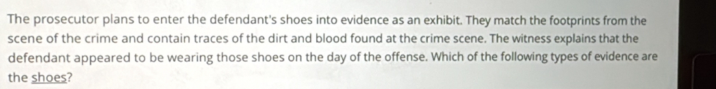 The prosecutor plans to enter the defendant's shoes into evidence as an exhibit. They match the footprints from the 
scene of the crime and contain traces of the dirt and blood found at the crime scene. The witness explains that the 
defendant appeared to be wearing those shoes on the day of the offense. Which of the following types of evidence are 
the shoes?