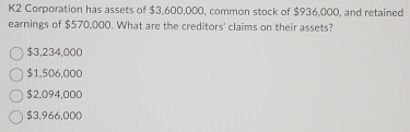 K2 Corporation has assets of $3,600,000, common stock of $936,000, and retained
earnings of $570,000. What are the creditors' claims on their assets?
$3,234,000
$1,506,000
$2,094,000
$3,966,000