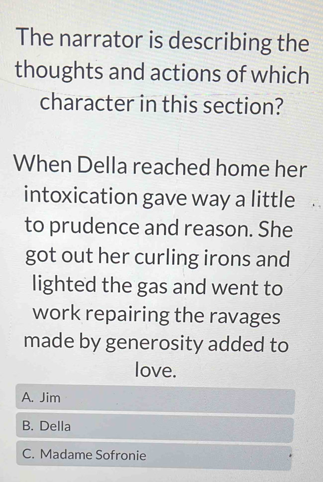 The narrator is describing the
thoughts and actions of which
character in this section?
When Della reached home her
intoxication gave way a little
to prudence and reason. She
got out her curling irons and
lighted the gas and went to
work repairing the ravages
made by generosity added to
love.
A. Jim
B. Della
C. Madame Sofronie