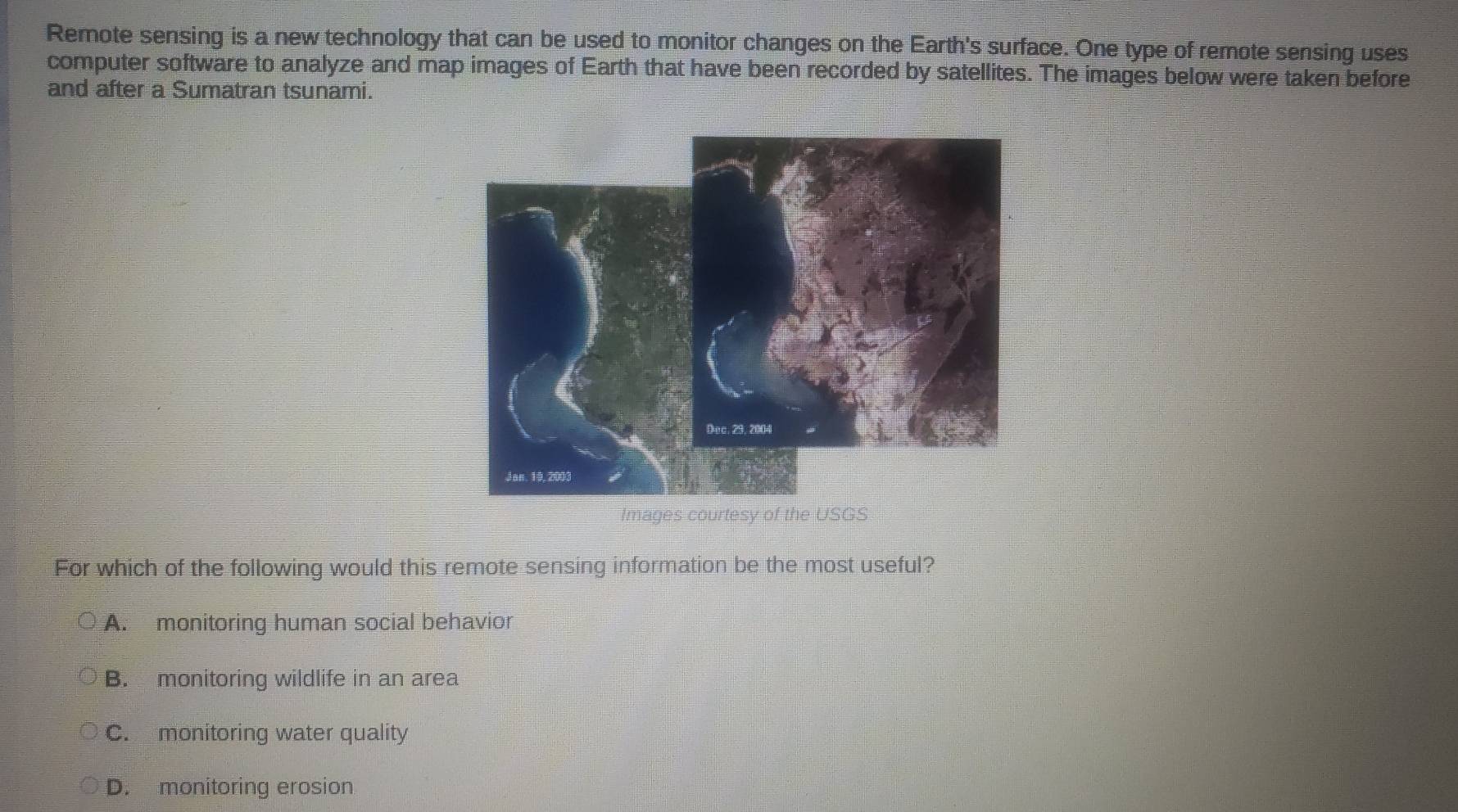 Remote sensing is a new technology that can be used to monitor changes on the Earth's surface. One type of remote sensing uses
computer software to analyze and map images of Earth that have been recorded by satellites. The images below were taken before
and after a Sumatran tsunami.
Images courtesy of the USGS
For which of the following would this remote sensing information be the most useful?
A. monitoring human social behavior
B. monitoring wildlife in an area
C. monitoring water quality
D. monitoring erosion