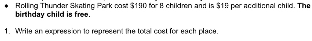 Rolling Thunder Skating Park cost $190 for 8 children and is $19 per additional child. The 
birthday child is free. 
1. Write an expression to represent the total cost for each place.