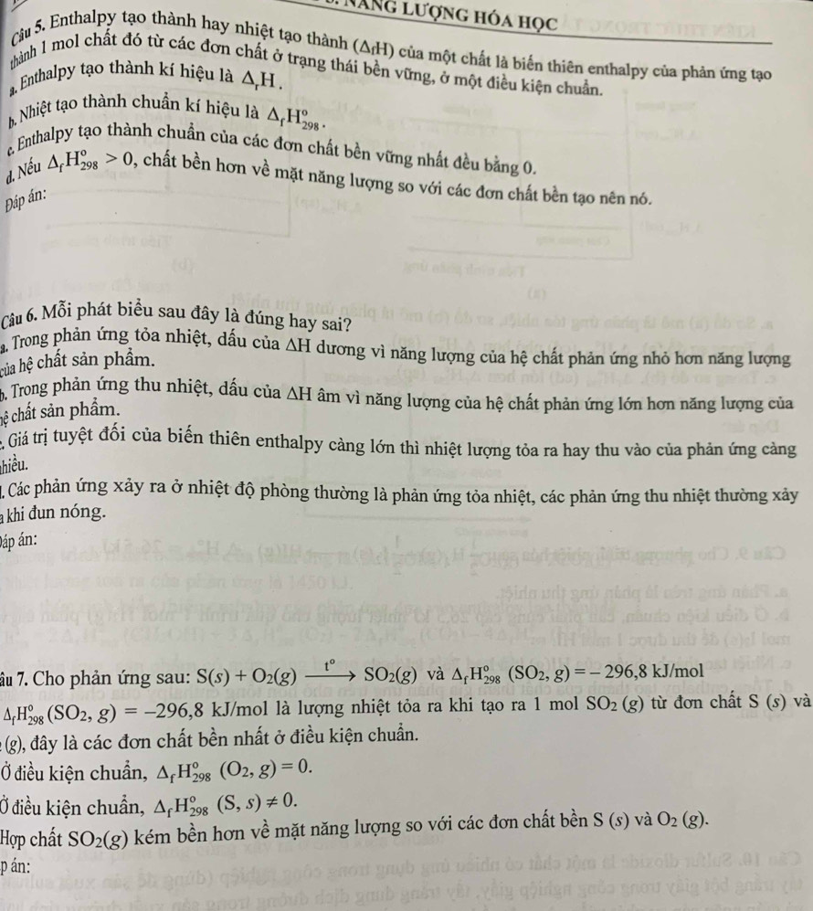 NăNg lượng hóa học
Câu 5. Enthalpy tạo thành hay nhiệt tạo thành (Δ/H) của một chất là biển thiên enthalpy của phản ứng tạo
thành 1 mol chất đó từ các đơn chất ở trạng thái bền vững, ở một điều kiện chuẩn
a. Enthalpy tạo thành kí hiệu là △ _rH.
b, Nhiệt tạo thành chuẩn kí hiệu là △ _fH_(298)^o.
Enthalpy tạo thành chuẩn của các đơn chất bền vững nhất đều bằng 0.
d. Nếu △ _fH_(298)^o>0 , chất bền hơn về mặt năng lượng so với các đơn chất bền tạo nên nó.
Đáp án:
Câu 6. Mỗi phát biểu sau đây là đúng hay sai?
a Trong phản ứng tỏa nhiệt, dấu của
của hệ chất sản phẩm. △ H dương vì năng lượng của hệ chất phản ứng nhỏ hơn năng lượng
b. Trong phản ứng thu nhiệt, dấu của △ H âm vì năng lượng của hệ chất phản ứng lớn hơn năng lượng của
hệ chất sản phẩm.
c Giá trị tuyệt đối của biến thiên enthalpy càng lớn thì nhiệt lượng tỏa ra hay thu vào của phản ứng cảng
hiều.
Các phản ứng xảy ra ở nhiệt độ phòng thường là phản ứng tỏa nhiệt, các phản ứng thu nhiệt thường xảy
a khi đun nóng.
Đáp án:
âu 7. Cho phản ứng sau: S(s)+O_2(g)xrightarrow t°SO_2(g) và △ _fH_(298)°(SO_2,g)=-296,8kJ/mol
△ _fH_(298)°(SO_2,g)=-296,8 kJ/mol là lượng nhiệt tỏa ra khi tạo ra 1 mol SO_2(g) từ đơn chất S(s) và
(g) 0, đây là các đơn chất bền nhất ở điều kiện chuẩn.
Ở điều kiện chuẩn, △ _fH_(298)°(O_2,g)=0.
Ở điều kiện chuẩn, △ _fH_(298)^o(S,s)!= 0.
Hợp chất SO_2(g) kém bền hơn về mặt năng lượng so với các đơn chất bền S(s) và O_2(g).
p án: