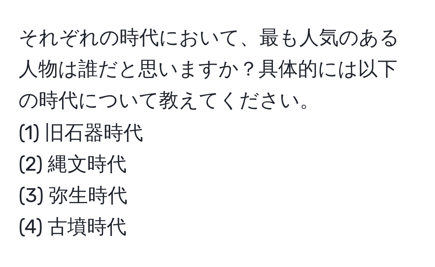 それぞれの時代において、最も人気のある人物は誰だと思いますか？具体的には以下の時代について教えてください。  
(1) 旧石器時代  
(2) 縄文時代  
(3) 弥生時代  
(4) 古墳時代