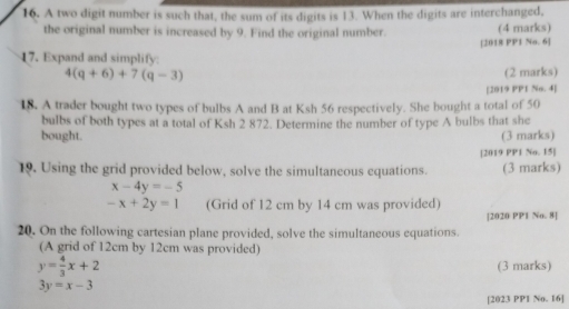 A two digit number is such that, the sum of its digits is 13. When the digits are interchanged, 
the original number is increased by 9. Find the original number. (4 marks) 
[2018 PP1 No. 6] 
17. Expand and simplify.
4(q+6)+7(q-3) (2 marks) 
[2019 PP1 No. 4] 
18. A trader bought two types of bulbs A and B at Ksh 56 respectively. She bought a total of 50
bulbs of both types at a total of Ksh 2 872. Determine the number of type A bulbs that she 
bought. (3 marks) 
[2019 PP1 No. 15] 
19. Using the grid provided below, solve the simultaneous equations. (3 marks)
x-4y=-5
-x+2y=1 (Grid of 12 cm by 14 cm was provided) 
[2020 PP1 No. 8] 
20. On the following cartesian plane provided, solve the simultaneous equations. 
(A grid of 12cm by 12cm was provided)
y= 4/3 x+2
(3 marks)
3y=x-3
[2023 PP1 No. 16]