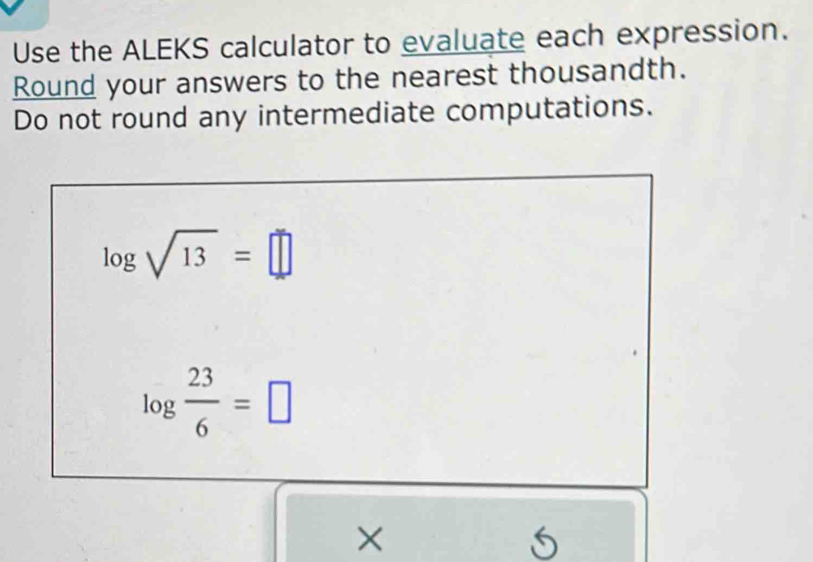 Use the ALEKS calculator to evaluate each expression. 
Round your answers to the nearest thousandth. 
Do not round any intermediate computations.
log sqrt(13)=□
log  23/6 =□
×
5