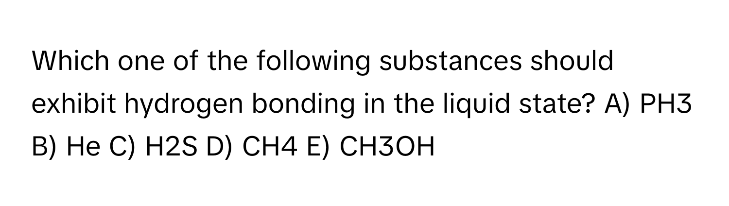 Which one of the following substances should exhibit hydrogen bonding in the liquid state? A) PH3 B) He C) H2S D) CH4 E) CH3OH