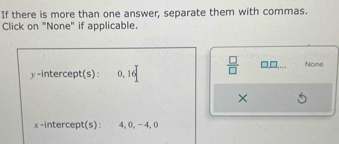 If there is more than one answer, separate them with commas. 
Click on "None" if applicable.
y -intercept(s) : 0, 16
 □ /□   ,.. None 
×
x -intercept(s) : 4, 0, − 4, 0