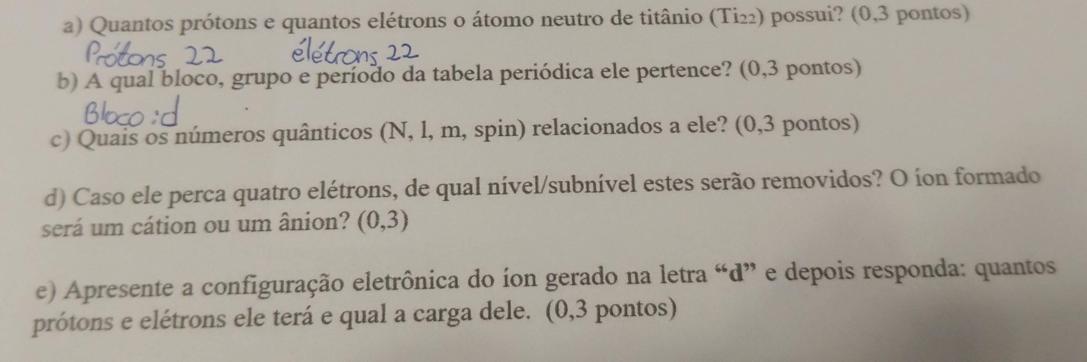 Quantos prótons e quantos elétrons o átomo neutro de titânio (Ti₂₂) possui? (0,3 pontos) 
b) A qual bloco, grupo e período da tabela periódica ele pertence? (0,3 pontos) 
c) Quais os números quânticos (N, l, m, spin) relacionados a ele? (0,3 pontos) 
d) Caso ele perca quatro elétrons, de qual nível/subnível estes serão removidos? O íon formado 
será um cátion ou um ânion? (0,3)
e) Apresente a configuração eletrônica do íon gerado na letra “d” e depois responda: quantos 
prótons e elétrons ele terá e qual a carga dele. (0,3 pontos)