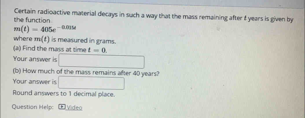 Certain radioactive material decays in such a way that the mass remaining after t years is given by
the function
m(t)=405e^(-0.015t)
where m(t) is measured in grams.
(a) Find the mass at time t=0 _
Your answer is
(b) How much of the mass remains after 40 years?
Your answer is
Round answers to 1 decimal place.
Question Help: Video