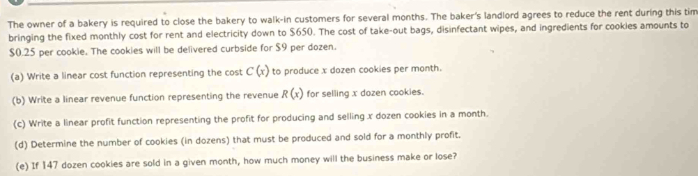 The owner of a bakery is required to close the bakery to walk-in customers for several months. The baker's landlord agrees to reduce the rent during this tim 
bringing the fixed monthly cost for rent and electricity down to $650. The cost of take-out bags, disinfectant wipes, and ingredients for cookies amounts to
$0.25 per cookie. The cookies will be delivered curbside for $9 per dozen. 
(a) Write a linear cost function representing the cost C(x) to produce x dozen cookies per month. 
(b) Write a linear revenue function representing the revenue R(x) for selling x dozen cookies. 
(c) Write a linear profit function representing the profit for producing and selling x dozen cookies in a month. 
(d) Determine the number of cookies (in dozens) that must be produced and sold for a monthly profit. 
(e) If 147 dozen cookies are sold in a given month, how much money will the business make or lose?