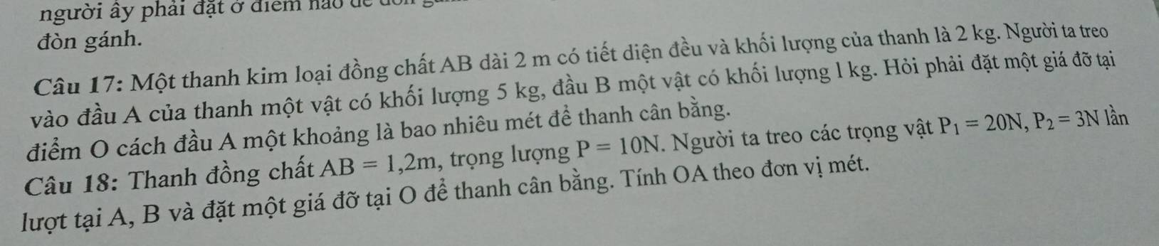 người ây phải đặt ở điểm nao de t 
đòn gánh. 
Câu 17: Một thanh kim loại đồng chất AB dài 2 m có tiết diện đều và khối lượng của thanh là 2 kg. Người ta treo 
vào đầu A của thanh một vật có khối lượng 5 kg, đầu B một vật có khối lượng l kg. Hỏi phải đặt một giá đỡ tại 
điểm O cách đầu A một khoảng là bao nhiêu mét để thanh cân bằng. 
Câu 18: Thanh đồng chất AB=1,2m , trọng lượng P=10N. Người ta treo các trọng vật P_1=20N, P_2=3N lần 
lượt tại A, B và đặt một giá đỡ tại O để thanh cân bằng. Tính OA theo đơn vị mét.