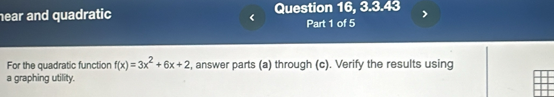 hear and quadratic 
Question 16, 3.3.43 
Part 1 of 5 
For the quadratic function f(x)=3x^2+6x+2 , answer parts (a) through (c). Verify the results using 
a graphing utility.